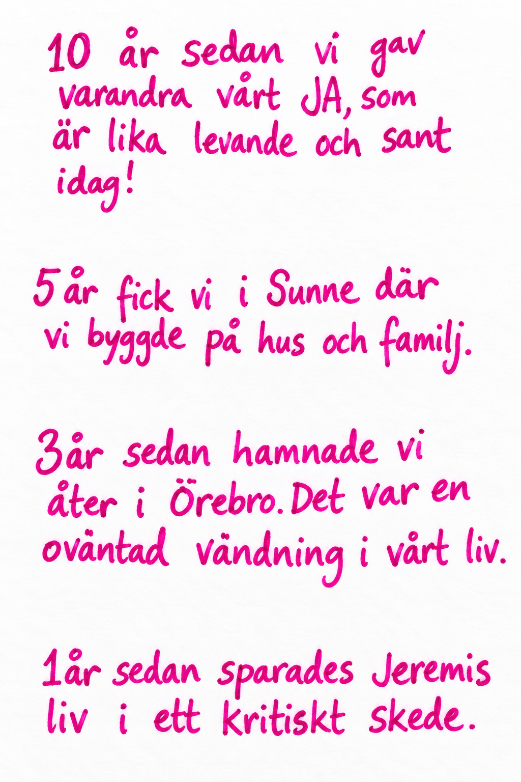 10 år sedan vi gav varandra vårt JA, som är lika levande och sant idag! 5 år fick vi i Sunne där vi byggde på hus och familj. 3 år sedan hamnade vi åter i Örebro. Det var en oväntad vändning i vårt liv. 1 år sedan sparades Jeremis liv i ett kritiskt skede.